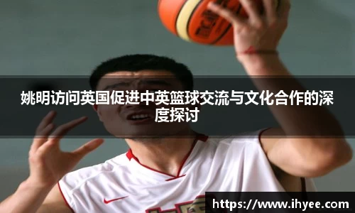 姚明访问英国促进中英篮球交流与文化合作的深度探讨