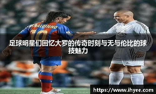 足球明星们回忆大罗的传奇时刻与无与伦比的球技魅力